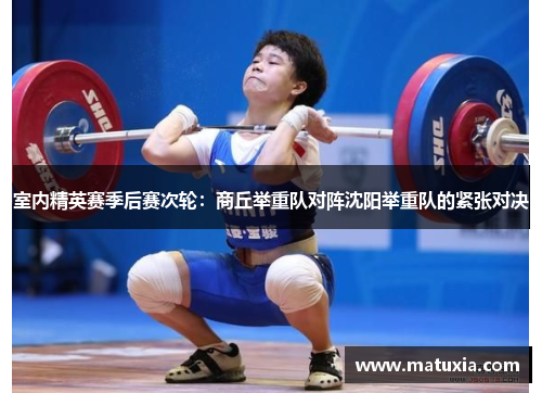 室内精英赛季后赛次轮：商丘举重队对阵沈阳举重队的紧张对决