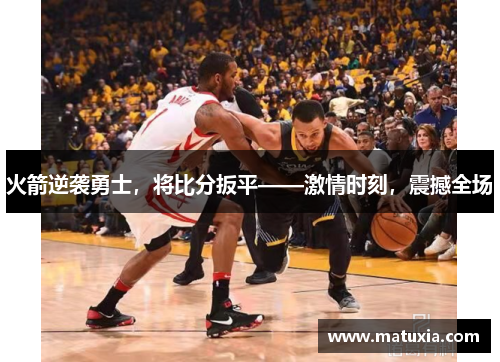 火箭逆袭勇士，将比分扳平——激情时刻，震撼全场